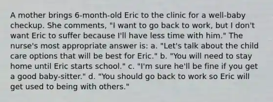 A mother brings 6-month-old Eric to the clinic for a well-baby checkup. She comments, "I want to go back to work, but I don't want Eric to suffer because I'll have less time with him." The nurse's most appropriate answer is: a. "Let's talk about the child care options that will be best for Eric." b. "You will need to stay home until Eric starts school." c. "I'm sure he'll be fine if you get a good baby-sitter." d. "You should go back to work so Eric will get used to being with others."