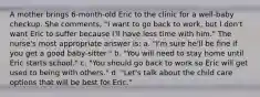 A mother brings 6-month-old Eric to the clinic for a well-baby checkup. She comments, "I want to go back to work, but I don't want Eric to suffer because I'll have less time with him." The nurse's most appropriate answer is: a. "I'm sure he'll be fine if you get a good baby-sitter." b. "You will need to stay home until Eric starts school." c. "You should go back to work so Eric will get used to being with others." d. "Let's talk about the child care options that will be best for Eric."