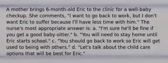 A mother brings 6-month-old Eric to the clinic for a well-baby checkup. She comments, "I want to go back to work, but I don't want Eric to suffer because I'll have less time with him." The nurse's most appropriate answer is: a. "I'm sure he'll be fine if you get a good baby-sitter." b. "You will need to stay home until Eric starts school." c. "You should go back to work so Eric will get used to being with others." d. "Let's talk about the child care options that will be best for Eric."