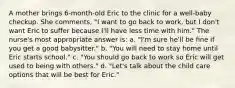 A mother brings 6-month-old Eric to the clinic for a well-baby checkup. She comments, "I want to go back to work, but I don't want Eric to suffer because I'll have less time with him." The nurse's most appropriate answer is: a. "I'm sure he'll be fine if you get a good babysitter." b. "You will need to stay home until Eric starts school." c. "You should go back to work so Eric will get used to being with others." d. "Let's talk about the child care options that will be best for Eric."