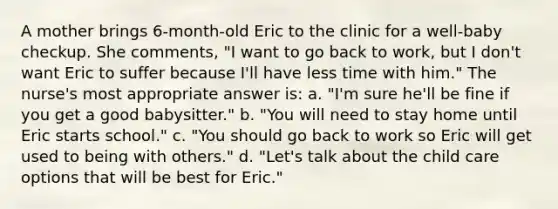 A mother brings 6-month-old Eric to the clinic for a well-baby checkup. She comments, "I want to go back to work, but I don't want Eric to suffer because I'll have less time with him." The nurse's most appropriate answer is: a. "I'm sure he'll be fine if you get a good babysitter." b. "You will need to stay home until Eric starts school." c. "You should go back to work so Eric will get used to being with others." d. "Let's talk about the child care options that will be best for Eric."