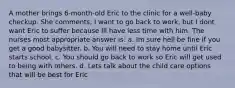A mother brings 6-month-old Eric to the clinic for a well-baby checkup. She comments, I want to go back to work, but I dont want Eric to suffer because Ill have less time with him. The nurses most appropriate answer is: a. Im sure hell be fine if you get a good babysitter. b. You will need to stay home until Eric starts school. c. You should go back to work so Eric will get used to being with others. d. Lets talk about the child care options that will be best for Eric