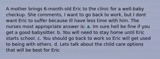 A mother brings 6-month-old Eric to the clinic for a well-baby checkup. She comments, I want to go back to work, but I dont want Eric to suffer because Ill have less time with him. The nurses most appropriate answer is: a. Im sure hell be fine if you get a good babysitter. b. You will need to stay home until Eric starts school. c. You should go back to work so Eric will get used to being with others. d. Lets talk about the child care options that will be best for Eric