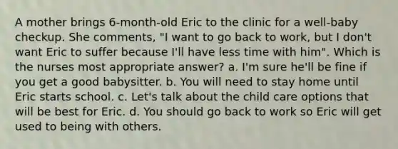 A mother brings 6-month-old Eric to the clinic for a well-baby checkup. She comments, "I want to go back to work, but I don't want Eric to suffer because I'll have less time with him". Which is the nurses most appropriate answer? a. I'm sure he'll be fine if you get a good babysitter. b. You will need to stay home until Eric starts school. c. Let's talk about the child care options that will be best for Eric. d. You should go back to work so Eric will get used to being with others.