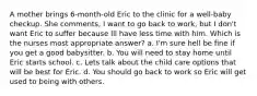 A mother brings 6-month-old Eric to the clinic for a well-baby checkup. She comments, I want to go back to work, but I don't want Eric to suffer because Ill have less time with him. Which is the nurses most appropriate answer? a. I'm sure hell be fine if you get a good babysitter. b. You will need to stay home until Eric starts school. c. Lets talk about the child care options that will be best for Eric. d. You should go back to work so Eric will get used to being with others.