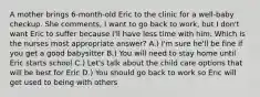 A mother brings 6-month-old Eric to the clinic for a well-baby checkup. She comments, I want to go back to work, but I don't want Eric to suffer because I'll have less time with him. Which is the nurses most appropriate answer? A.) I'm sure he'll be fine if you get a good babysitter B.) You will need to stay home until Eric starts school C.) Let's talk about the child care options that will be best for Eric D.) You should go back to work so Eric will get used to being with others