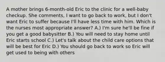 A mother brings 6-month-old Eric to the clinic for a well-baby checkup. She comments, I want to go back to work, but I don't want Eric to suffer because I'll have less time with him. Which is the nurses most appropriate answer? A.) I'm sure he'll be fine if you get a good babysitter B.) You will need to stay home until Eric starts school C.) Let's talk about the child care options that will be best for Eric D.) You should go back to work so Eric will get used to being with others