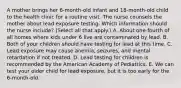 A mother brings her 6-month-old infant and 18-month-old child to the health clinic for a routine visit. The nurse counsels the mother about lead exposure testing. Which information should the nurse include? (Select all that apply.) A. About one-fourth of all homes where kids under 6 live are contaminated by lead. B. Both of your children should have testing for lead at this time. C. Lead exposure may cause anemia, seizures, and mental retardation if not treated. D. Lead testing for children is recommended by the American Academy of Pediatrics. E. We can test your older child for lead exposure, but it is too early for the 6-month-old.