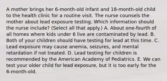 A mother brings her 6-month-old infant and 18-month-old child to the health clinic for a routine visit. The nurse counsels the mother about lead exposure testing. Which information should the nurse include? (Select all that apply.) A. About one-fourth of all homes where kids under 6 live are contaminated by lead. B. Both of your children should have testing for lead at this time. C. Lead exposure may cause anemia, seizures, and mental retardation if not treated. D. Lead testing for children is recommended by the American Academy of Pediatrics. E. We can test your older child for lead exposure, but it is too early for the 6-month-old.