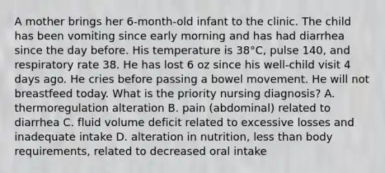 A mother brings her 6-month-old infant to the clinic. The child has been vomiting since early morning and has had diarrhea since the day before. His temperature is 38°C, pulse 140, and respiratory rate 38. He has lost 6 oz since his well-child visit 4 days ago. He cries before passing a bowel movement. He will not breastfeed today. What is the priority nursing diagnosis? A. thermoregulation alteration B. pain (abdominal) related to diarrhea C. fluid volume deficit related to excessive losses and inadequate intake D. alteration in nutrition, less than body requirements, related to decreased oral intake