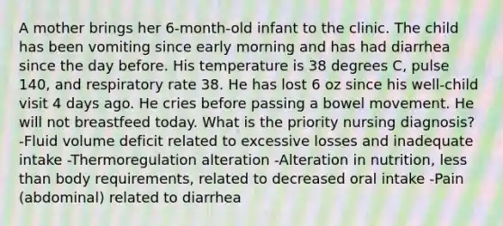 A mother brings her 6-month-old infant to the clinic. The child has been vomiting since early morning and has had diarrhea since the day before. His temperature is 38 degrees C, pulse 140, and respiratory rate 38. He has lost 6 oz since his well-child visit 4 days ago. He cries before passing a bowel movement. He will not breastfeed today. What is the priority nursing diagnosis? -Fluid volume deficit related to excessive losses and inadequate intake -Thermoregulation alteration -Alteration in nutrition, less than body requirements, related to decreased oral intake -Pain (abdominal) related to diarrhea