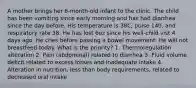 A mother brings her 6-month-old infant to the clinic. The child has been vomiting since early morning and has had diarrhea since the day before. His temperature is 38C, pulse 140, and respiratory rate 38. He has lost 6oz since his well-child vist 4 days ago. He cries before passing a bowel movement. He will not breastfeed today. What is the priority? 1. Thermoregulation alteration 2. Pain (abdominal) related to diarrhea 3. Fluid volume deficit related to excess losses and inadequate intake 4. Alteration in nutrition, less than body requirements, related to decreased oral intake