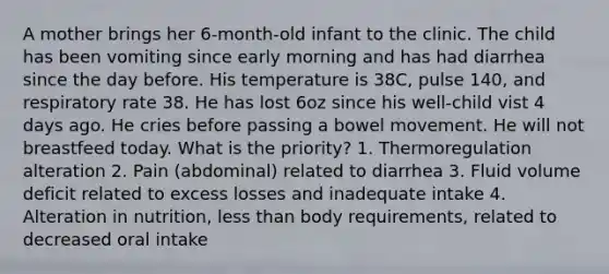 A mother brings her 6-month-old infant to the clinic. The child has been vomiting since early morning and has had diarrhea since the day before. His temperature is 38C, pulse 140, and respiratory rate 38. He has lost 6oz since his well-child vist 4 days ago. He cries before passing a bowel movement. He will not breastfeed today. What is the priority? 1. Thermoregulation alteration 2. Pain (abdominal) related to diarrhea 3. Fluid volume deficit related to excess losses and inadequate intake 4. Alteration in nutrition, less than body requirements, related to decreased oral intake