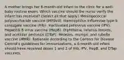 A mother brings her 6-month-old infant to the clinic for a well-baby routine exam. Which vaccine should the nurse verify the infant has received? (Select all that apply.) Meningococcal polysaccharide vaccine (MPSV4). Haemophilus influenzae type b conjugate vaccine (Hib). Inactivated poliovirus vaccine (IPV). Hepatitis B virus vaccine (HepB). Diphtheria, tetanus toxoids, and acellular pertussis (DTaP). Measles, mumps, and rubella vaccine (MMR). Rationale According to the Centers for Disease Control's guidelines for immunizations, a 6-month-old infant should have received doses 1 and 2 of Hib, IPV, HepB, and DTap vaccines.