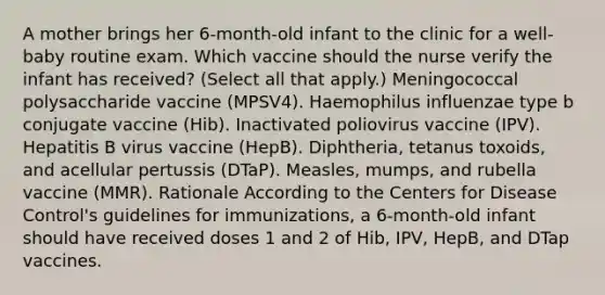 A mother brings her 6-month-old infant to the clinic for a well-baby routine exam. Which vaccine should the nurse verify the infant has received? (Select all that apply.) Meningococcal polysaccharide vaccine (MPSV4). Haemophilus influenzae type b conjugate vaccine (Hib). Inactivated poliovirus vaccine (IPV). Hepatitis B virus vaccine (HepB). Diphtheria, tetanus toxoids, and acellular pertussis (DTaP). Measles, mumps, and rubella vaccine (MMR). Rationale According to the Centers for Disease Control's guidelines for immunizations, a 6-month-old infant should have received doses 1 and 2 of Hib, IPV, HepB, and DTap vaccines.