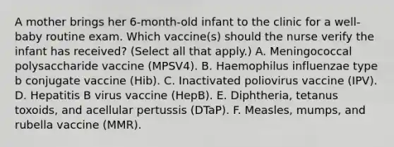 A mother brings her 6-month-old infant to the clinic for a well-baby routine exam. Which vaccine(s) should the nurse verify the infant has received? (Select all that apply.) A. Meningococcal polysaccharide vaccine (MPSV4). B. Haemophilus influenzae type b conjugate vaccine (Hib). C. Inactivated poliovirus vaccine (IPV). D. Hepatitis B virus vaccine (HepB). E. Diphtheria, tetanus toxoids, and acellular pertussis (DTaP). F. Measles, mumps, and rubella vaccine (MMR).