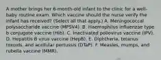 A mother brings her 6-month-old infant to the clinic for a well-baby routine exam. Which vaccine should the nurse verify the infant has received? (Select all that apply.) A. Meningococcal polysaccharide vaccine (MPSV4). B. Haemophilus influenzae type b conjugate vaccine (Hib). C. Inactivated poliovirus vaccine (IPV). D. Hepatitis B virus vaccine (HepB). E. Diphtheria, tetanus toxoids, and acellular pertussis (DTaP). F. Measles, mumps, and rubella vaccine (MMR).