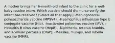 A mother brings her 6-month-old infant to the clinic for a well-baby routine exam. Which vaccine should the nurse verify the infant has received? (Select all that apply.) -Meningococcal polysaccharide vaccine (MPSV4). -Haemophilus influenzae type b conjugate vaccine (Hib). -Inactivated poliovirus vaccine (IPV). -Hepatitis B virus vaccine (HepB). -Diphtheria, tetanus toxoids, and acellular pertussis (DTaP). -Measles, mumps, and rubella vaccine (MMR).