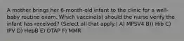 A mother brings her 6-month-old infant to the clinic for a well-baby routine exam. Which vaccine(s) should the nurse verify the infant has received? (Select all that apply.) A) MPSV4 B)) Hib C) IPV D) HepB E) DTAP F) MMR