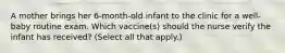 A mother brings her 6-month-old infant to the clinic for a well-baby routine exam. Which vaccine(s) should the nurse verify the infant has received? (Select all that apply.)