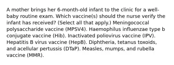 A mother brings her 6-month-old infant to the clinic for a well-baby routine exam. Which vaccine(s) should the nurse verify the infant has received? (Select all that apply.) Meningococcal polysaccharide vaccine (MPSV4). Haemophilus influenzae type b conjugate vaccine (Hib). Inactivated poliovirus vaccine (IPV). Hepatitis B virus vaccine (HepB). Diphtheria, tetanus toxoids, and acellular pertussis (DTaP). Measles, mumps, and rubella vaccine (MMR).