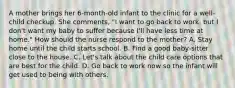 A mother brings her 6-month-old infant to the clinic for a well-child checkup. She comments, "I want to go back to work, but I don't want my baby to suffer because I'll have less time at home." How should the nurse respond to the mother? A. Stay home until the child starts school. B. Find a good baby-sitter close to the house. C. Let's talk about the child care options that are best for the child. D. Go back to work now so the infant will get used to being with others.