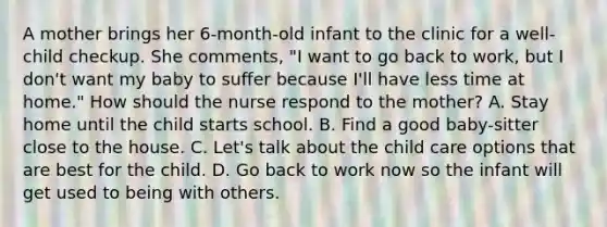 A mother brings her 6-month-old infant to the clinic for a well-child checkup. She comments, "I want to go back to work, but I don't want my baby to suffer because I'll have less time at home." How should the nurse respond to the mother? A. Stay home until the child starts school. B. Find a good baby-sitter close to the house. C. Let's talk about the child care options that are best for the child. D. Go back to work now so the infant will get used to being with others.