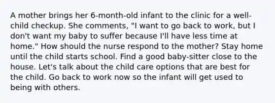 A mother brings her 6-month-old infant to the clinic for a well-child checkup. She comments, "I want to go back to work, but I don't want my baby to suffer because I'll have less time at home." How should the nurse respond to the mother? Stay home until the child starts school. Find a good baby-sitter close to the house. Let's talk about the child care options that are best for the child. Go back to work now so the infant will get used to being with others.