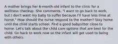 A mother brings her 6-month-old infant to the clinic for a wellness checkup. She comments, "I want to go back to work, but I don't want my baby to suffer because I'll have less time at home." How should the nurse respond to the mother? Stay home until the child starts school. Find a good babysitter close to home. Let's talk about the child care options that are best for the child. Go back to work now so the infant will get used to being with others.