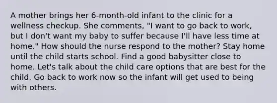 A mother brings her 6-month-old infant to the clinic for a wellness checkup. She comments, "I want to go back to work, but I don't want my baby to suffer because I'll have less time at home." How should the nurse respond to the mother? Stay home until the child starts school. Find a good babysitter close to home. Let's talk about the child care options that are best for the child. Go back to work now so the infant will get used to being with others.