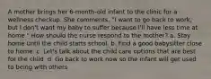 A mother brings her 6-month-old infant to the clinic for a wellness checkup. She comments, "I want to go back to work, but I don't want my baby to suffer because I'll have less time at home." How should the nurse respond to the mother? a. Stay home until the child starts school. b. Find a good babysitter close to home. c. Let's talk about the child care options that are best for the child. d. Go back to work now so the infant will get used to being with others