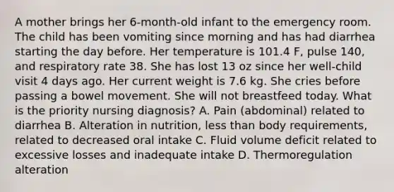 A mother brings her 6-month-old infant to the emergency room. The child has been vomiting since morning and has had diarrhea starting the day before. Her temperature is 101.4 F, pulse 140, and respiratory rate 38. She has lost 13 oz since her well-child visit 4 days ago. Her current weight is 7.6 kg. She cries before passing a bowel movement. She will not breastfeed today. What is the priority nursing diagnosis? A. Pain (abdominal) related to diarrhea B. Alteration in nutrition, less than body requirements, related to decreased oral intake C. Fluid volume deficit related to excessive losses and inadequate intake D. Thermoregulation alteration