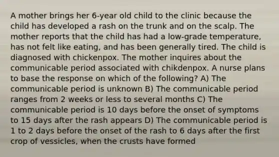 A mother brings her 6-year old child to the clinic because the child has developed a rash on the trunk and on the scalp. The mother reports that the child has had a low-grade temperature, has not felt like eating, and has been generally tired. The child is diagnosed with chickenpox. The mother inquires about the communicable period associated with chikdenpox. A nurse plans to base the response on which of the following? A) The communicable period is unknown B) The communicable period ranges from 2 weeks or less to several months C) The communicable period is 10 days before the onset of symptoms to 15 days after the rash appears D) The communicable period is 1 to 2 days before the onset of the rash to 6 days after the first crop of vessicles, when the crusts have formed