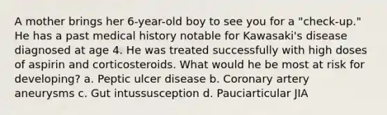 A mother brings her 6-year-old boy to see you for a "check-up." He has a past medical history notable for Kawasaki's disease diagnosed at age 4. He was treated successfully with high doses of aspirin and corticosteroids. What would he be most at risk for developing? a. Peptic ulcer disease b. Coronary artery aneurysms c. Gut intussusception d. Pauciarticular JIA