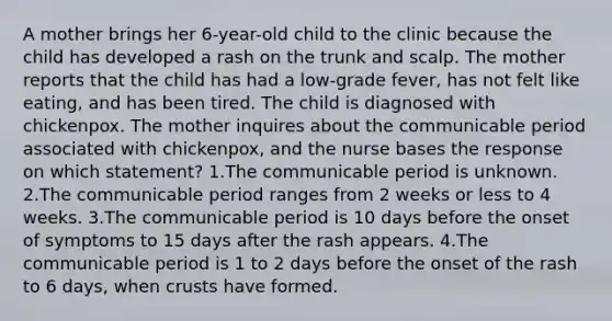 A mother brings her 6-year-old child to the clinic because the child has developed a rash on the trunk and scalp. The mother reports that the child has had a low-grade fever, has not felt like eating, and has been tired. The child is diagnosed with chickenpox. The mother inquires about the communicable period associated with chickenpox, and the nurse bases the response on which statement? 1.The communicable period is unknown. 2.The communicable period ranges from 2 weeks or less to 4 weeks. 3.The communicable period is 10 days before the onset of symptoms to 15 days after the rash appears. 4.The communicable period is 1 to 2 days before the onset of the rash to 6 days, when crusts have formed.