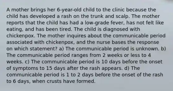 A mother brings her 6-year-old child to the clinic because the child has developed a rash on the trunk and scalp. The mother reports that the child has had a low-grade fever, has not felt like eating, and has been tired. The child is diagnosed with chickenpox. The mother inquires about the communicable period associated with chickenpox, and the nurse bases the response on which statement? a) The communicable period is unknown. b) The communicable period ranges from 2 weeks or less to 4 weeks. c) The communicable period is 10 days before the onset of symptoms to 15 days after the rash appears. d) The communicable period is 1 to 2 days before the onset of the rash to 6 days, when crusts have formed.