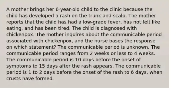 A mother brings her 6-year-old child to the clinic because the child has developed a rash on the trunk and scalp. The mother reports that the child has had a low-grade fever, has not felt like eating, and has been tired. The child is diagnosed with chickenpox. The mother inquires about the communicable period associated with chickenpox, and the nurse bases the response on which statement? The communicable period is unknown. The communicable period ranges from 2 weeks or less to 4 weeks. The communicable period is 10 days before the onset of symptoms to 15 days after the rash appears. The communicable period is 1 to 2 days before the onset of the rash to 6 days, when crusts have formed.