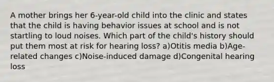 A mother brings her 6-year-old child into the clinic and states that the child is having behavior issues at school and is not startling to loud noises. Which part of the child's history should put them most at risk for hearing loss? a)Otitis media b)Age-related changes c)Noise-induced damage d)Congenital hearing loss