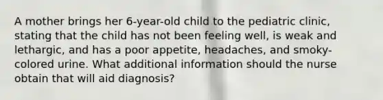 A mother brings her 6-year-old child to the pediatric clinic, stating that the child has not been feeling well, is weak and lethargic, and has a poor appetite, headaches, and smoky-colored urine. What additional information should the nurse obtain that will aid diagnosis?