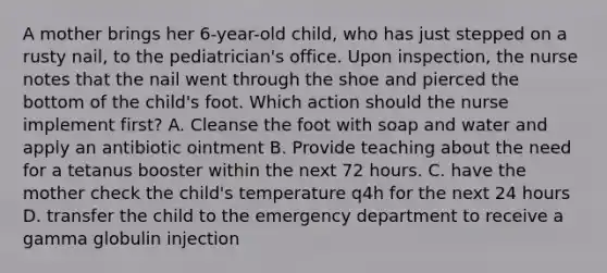 A mother brings her 6-year-old child, who has just stepped on a rusty nail, to the pediatrician's office. Upon inspection, the nurse notes that the nail went through the shoe and pierced the bottom of the child's foot. Which action should the nurse implement first? A. Cleanse the foot with soap and water and apply an antibiotic ointment B. Provide teaching about the need for a tetanus booster within the next 72 hours. C. have the mother check the child's temperature q4h for the next 24 hours D. transfer the child to the emergency department to receive a gamma globulin injection