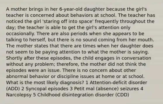 A mother brings in her 6-year-old daughter because the girl's teacher is concerned about behaviors at school. The teacher has noticed the girl 'staring off into space' frequently throughout the day; the teacher is able to get the girl's attention only occasionally. There are also periods when she appears to be talking to herself, but there is no sound coming from her mouth. The mother states that there are times when her daughter does not seem to be paying attention to what the mother is saying. Shortly after these episodes, the child engages in conversation without any problem; therefore, the mother did not think the episodes were an issue. There is no concern about other abnormal behavior or discipline issues at home or at school. What is the most likely diagnosis? 1 Attention-deficit disorder (ADD) 2 Syncopal episodes 3 Petit mal (absence) seizures 4 Narcolepsy 5 Childhood disintegration disorder (CDD)