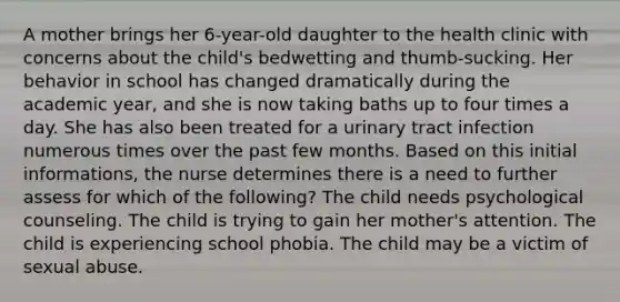 A mother brings her 6-year-old daughter to the health clinic with concerns about the child's bedwetting and thumb-sucking. Her behavior in school has changed dramatically during the academic year, and she is now taking baths up to four times a day. She has also been treated for a urinary tract infection numerous times over the past few months. Based on this initial informations, the nurse determines there is a need to further assess for which of the following? The child needs psychological counseling. The child is trying to gain her mother's attention. The child is experiencing school phobia. The child may be a victim of sexual abuse.