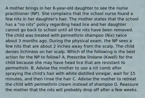 A mother brings in her 6-year-old daughter to see the nurse practitioner (NP). She complains that the school nurse found a few nits in her daughter's hair. The mother states that the school has a "no nits" policy regarding head lice and her daughter cannot go back to school until all the nits have been removed. The child was treated with permethrin shampoo (Nix) twice about 3 months ago. During the physical exam, the NP sees a few nits that are about 2 inches away from the scalp. The child denies itchiness on her scalp. Which of the following is the best action for the NP to follow? A. Prescribe lindane (Kwell) for the child because she may have head lice that are resistant to permethrin. B. Advise the mother to use a nit comb after spraying the child's hair with white distilled vinegar, wait for 15 minutes, and then rinse the hair C. Advise the mother to retreat the child with permethrin cream instead of shampoo D. Reassure the mother that the nits will probably drop off after a few weeks.