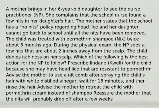 A mother brings in her 6-year-old daughter to see the nurse practitioner (NP). She complains that the school nurse found a few nits in her daughter's hair. The mother states that the school has a "no nits" policy regarding head lice and her daughter cannot go back to school until all the nits have been removed. The child was treated with permethrin shampoo (Nix) twice about 3 months ago. During the physical exam, the NP sees a few nits that are about 2 inches away from the scalp. The child denies itchiness on her scalp. Which of the following is the best action for the NP to follow? Prescribe lindane (Kwell) for the child because she may have head lice that are resistant to permethrin Advise the mother to use a nit comb after spraying the child's hair with white distilled vinegar, wait for 15 minutes, and then rinse the hair Advise the mother to retreat the child with permethrin cream instead of shampoo Reassure the mother that the nits will probably drop off after a few weeks