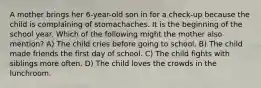 A mother brings her 6-year-old son in for a check-up because the child is complaining of stomachaches. It is the beginning of the school year. Which of the following might the mother also mention? A) The child cries before going to school. B) The child made friends the first day of school. C) The child fights with siblings more often. D) The child loves the crowds in the lunchroom.