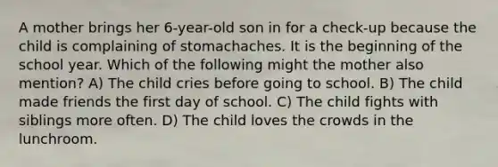 A mother brings her 6-year-old son in for a check-up because the child is complaining of stomachaches. It is the beginning of the school year. Which of the following might the mother also mention? A) The child cries before going to school. B) The child made friends the first day of school. C) The child fights with siblings more often. D) The child loves the crowds in the lunchroom.