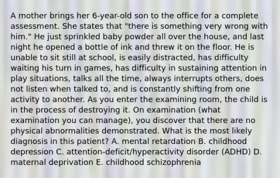 A mother brings her 6-year-old son to the office for a complete assessment. She states that "there is something very wrong with him." He just sprinkled baby powder all over the house, and last night he opened a bottle of ink and threw it on the floor. He is unable to sit still at school, is easily distracted, has difficulty waiting his turn in games, has difficulty in sustaining attention in play situations, talks all the time, always interrupts others, does not listen when talked to, and is constantly shifting from one activity to another. As you enter the examining room, the child is in the process of destroying it. On examination (what examination you can manage), you discover that there are no physical abnormalities demonstrated. What is the most likely diagnosis in this patient? A. mental retardation B. childhood depression C. attention-deficit/hyperactivity disorder (ADHD) D. maternal deprivation E. childhood schizophrenia