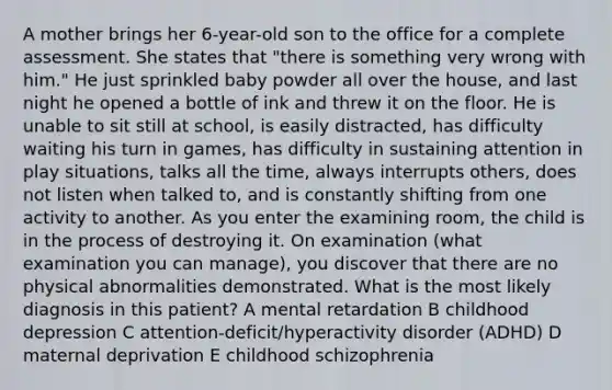 A mother brings her 6-year-old son to the office for a complete assessment. She states that "there is something very wrong with him." He just sprinkled baby powder all over the house, and last night he opened a bottle of ink and threw it on the floor. He is unable to sit still at school, is easily distracted, has difficulty waiting his turn in games, has difficulty in sustaining attention in play situations, talks all the time, always interrupts others, does not listen when talked to, and is constantly shifting from one activity to another. As you enter the examining room, the child is in the process of destroying it. On examination (what examination you can manage), you discover that there are no physical abnormalities demonstrated. What is the most likely diagnosis in this patient? A mental retardation B childhood depression C attention-deficit/hyperactivity disorder (ADHD) D maternal deprivation E childhood schizophrenia