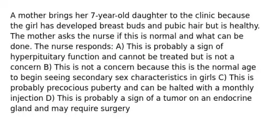 A mother brings her 7-year-old daughter to the clinic because the girl has developed breast buds and pubic hair but is healthy. The mother asks the nurse if this is normal and what can be done. The nurse responds: A) This is probably a sign of hyperpituitary function and cannot be treated but is not a concern B) This is not a concern because this is the normal age to begin seeing secondary sex characteristics in girls C) This is probably precocious puberty and can be halted with a monthly injection D) This is probably a sign of a tumor on an endocrine gland and may require surgery