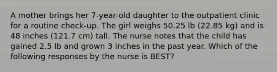 A mother brings her 7-year-old daughter to the outpatient clinic for a routine check-up. The girl weighs 50.25 lb (22.85 kg) and is 48 inches (121.7 cm) tall. The nurse notes that the child has gained 2.5 lb and grown 3 inches in the past year. Which of the following responses by the nurse is BEST?